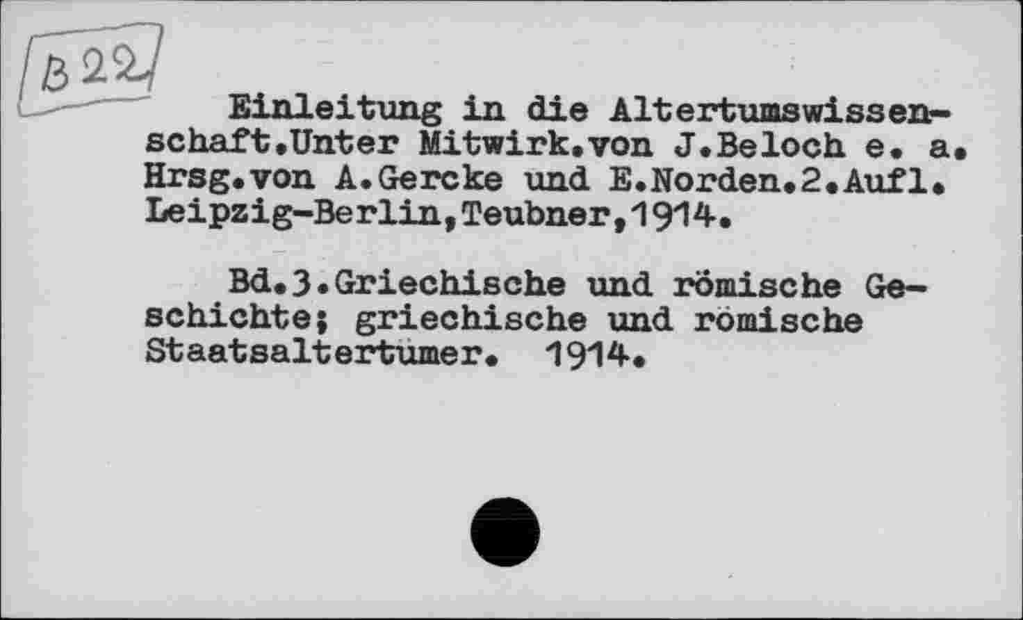 ﻿Einleitung in die AltertumsWissenschaft. Unter Mitwirk.von J.Beloch e. a. Hrsg.von A.Gercke und E.Norden.2.Auf1. Leipzig-Berlin,Teubner,1914.
Bd.3•Griechische und römische Geschichte; griechische und römische Staatsaltertumer. 1914.